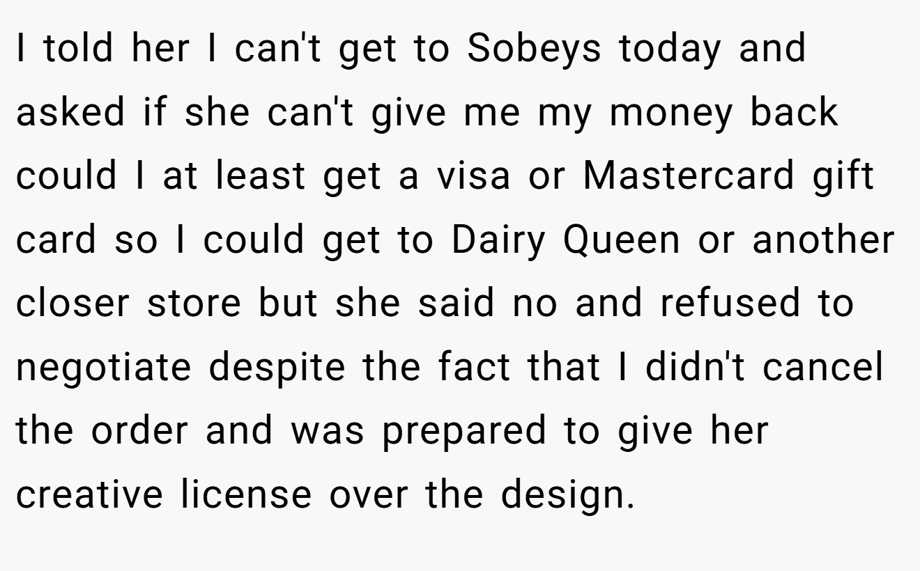 I told her I can't get to Sobeys today and asked if she can't give me my money back could I at least get a visa or Mastercard gift card so I could get to Dairy Queen or another closer store but she said no and refused to negotiate despite the fact that I didn't cancel the order and was prepared to give her creative license over the design.