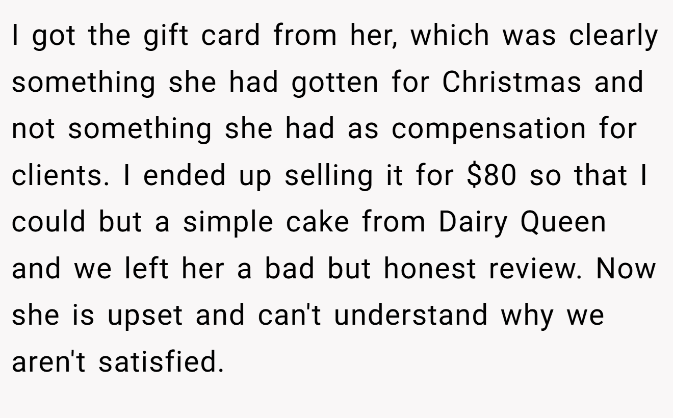 I got the gift card from her, which was clearly something she had gotten for Christmas and not something she had as compensation for clients. I ended up selling it for $80 so that I could but a simple cake from Dairy Queen and we left her a bad but honest review. Now she is upset and can't understand why we aren't satisfied.