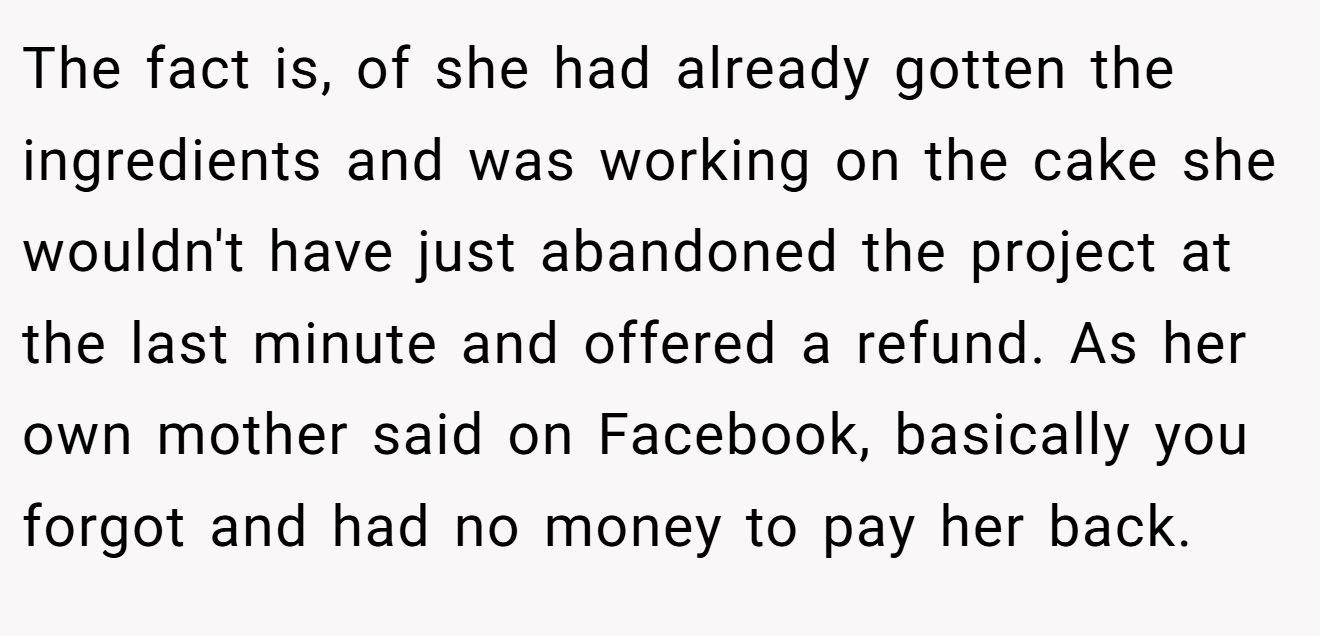 The fact is, of she had already gotten the ingredients and was working on the cake she wouldn't have just abandoned the project at the last minute and offered a refund. As her own mother said on Facebook, basically you forgot and had no money to pay her back.