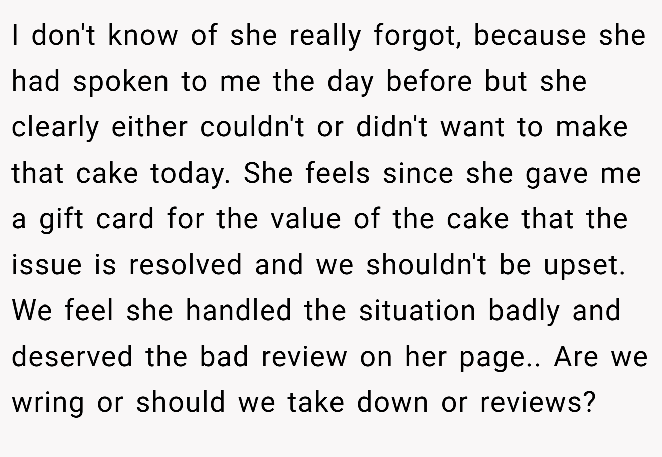 I don't know of she really forgot, because she had spoken to me the day before but she clearly either couldn't or didn't want to make that cake today. She feels since she gave me a gift card for the value of the cake that the issue is resolved and we shouldn't be upset. We feel she handled the situation badly and deserved the bad review on her page.. Are we wring or should we take down or reviews?