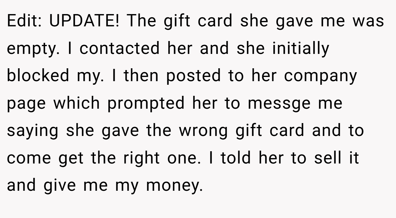 Edit: UPDATE! The gift card she gave me was empty. I contacted her and she initially blocked my. I then posted to her company page which prompted her to messge me saying she gave the wrong gift card and to come get the right one. I told her to sell it and give me my money.