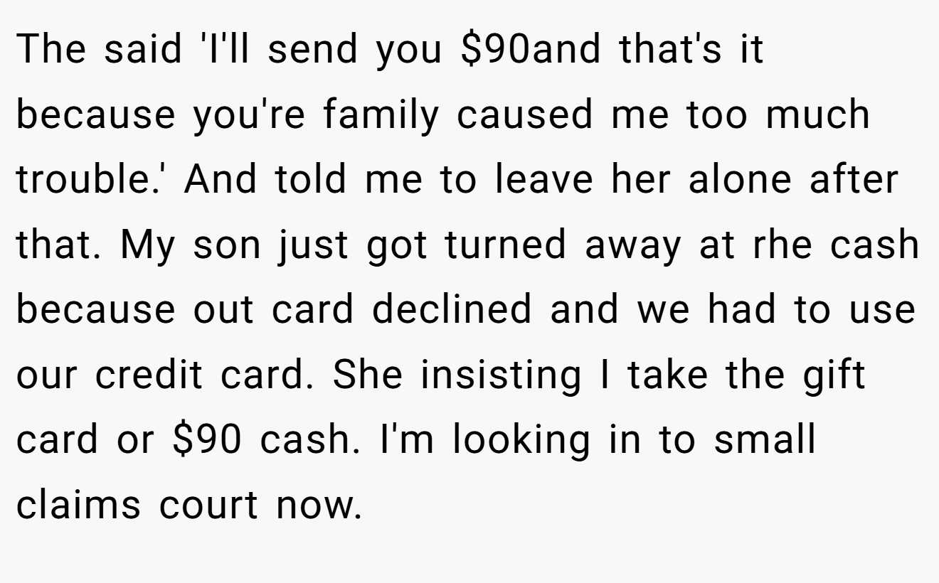 The said 'I'll send you $90and that's it because you're family caused me too much trouble.' And told me to leave her alone after that. My son just got turned away at rhe cash because out card declined and we had to use our credit card. She insisting I take the gift card or $90 cash. I'm looking in to small claims court now.