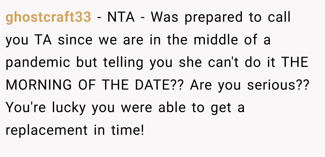 ghostcraft33 - NTA - Was prepared to call you TA since we are in the middle of a pandemic but telling you she can't do it THE MORNING OF THE DATE?? Are you serious?? You're lucky you were able to get a replacement in time!