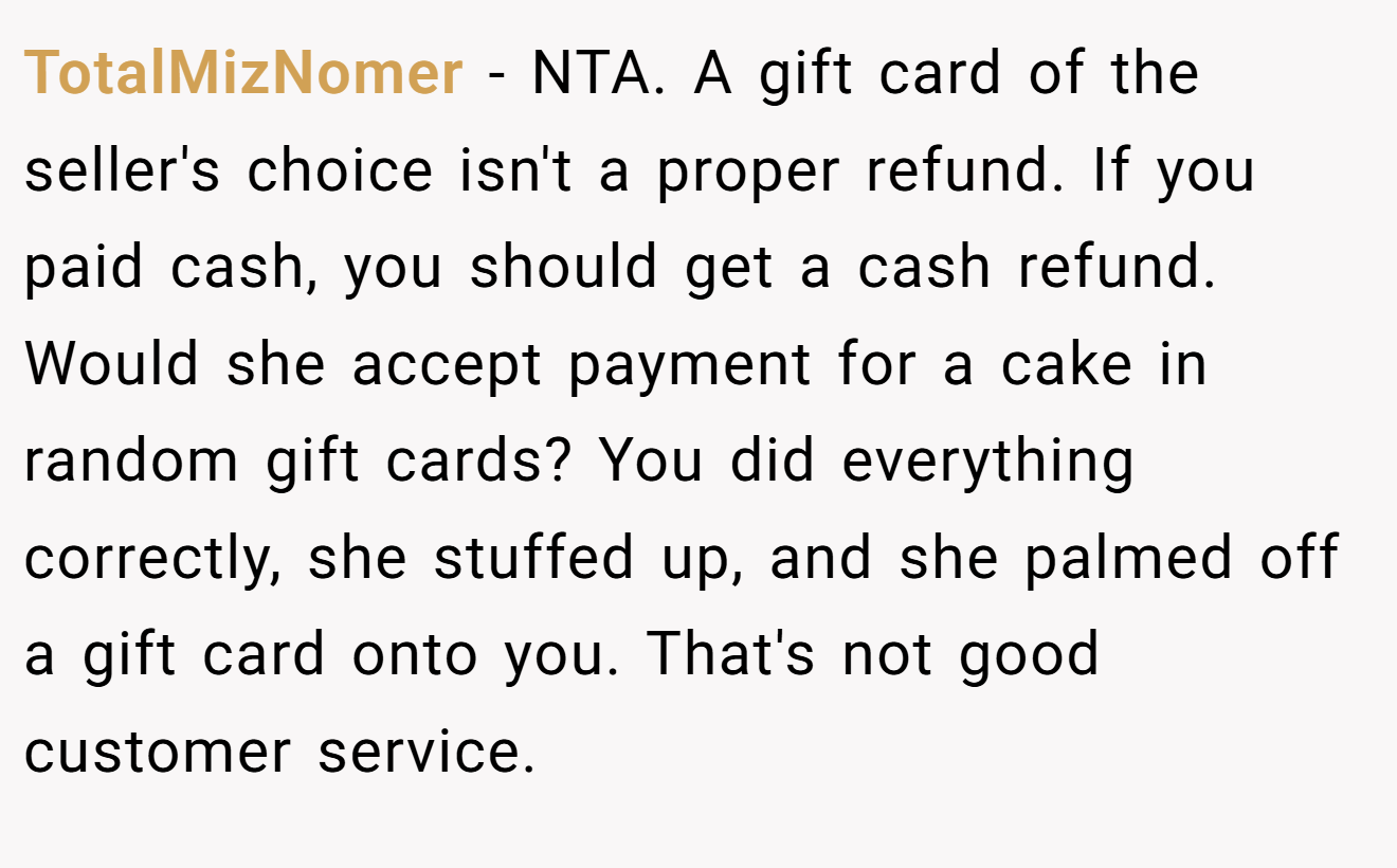 TotalMizNomer - NTA. A gift card of the seller's choice isn't a proper refund. If you paid cash, you should get a cash refund. Would she accept payment for a cake in random gift cards? You did everything correctly, she stuffed up, and she palmed off a gift card onto you. That's not good customer service.
