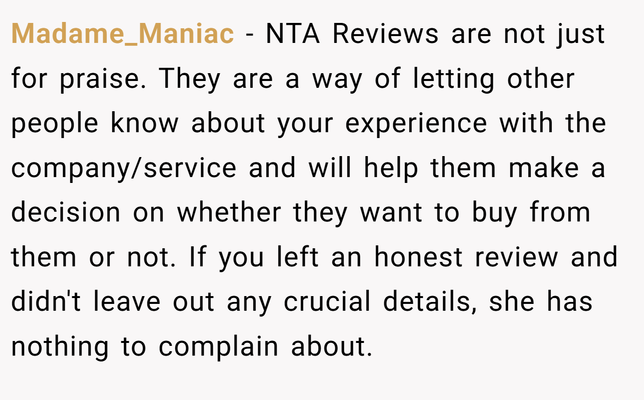 Madame_Maniac - NTA Reviews are not just for praise. They are a way of letting other people know about your experience with the company/service and will help them make a decision on whether they want to buy from them or not. If you left an honest review and didn't leave out any crucial details, she has nothing to complain about.