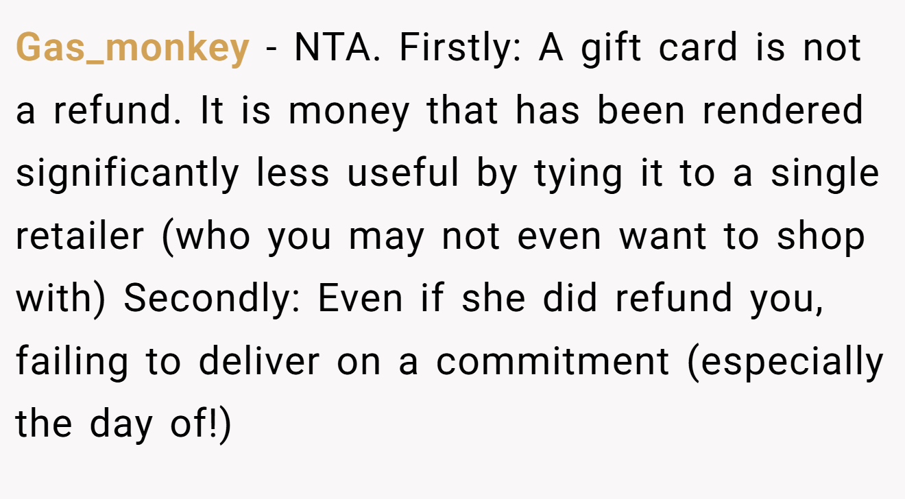 Gas_monkey - NTA. Firstly: A gift card is not a refund. It is money that has been rendered significantly less useful by tying it to a single retailer (who you may not even want to shop with) Secondly: Even if she did refund you, failing to deliver on a commitment (especially the day of!)