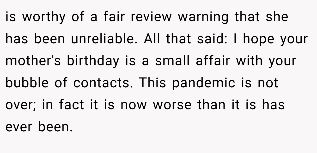 is worthy of a fair review warning that she has been unreliable. All that said: I hope your mother's birthday is a small affair with your bubble of contacts. This pandemic is not over; in fact it is now worse than it is has ever been.