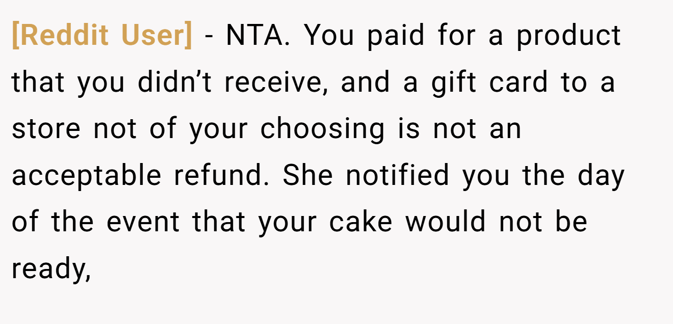 [Reddit User] - NTA. You paid for a product that you didn’t receive, and a gift card to a store not of your choosing is not an acceptable refund. She notified you the day of the event that your cake would not be ready,