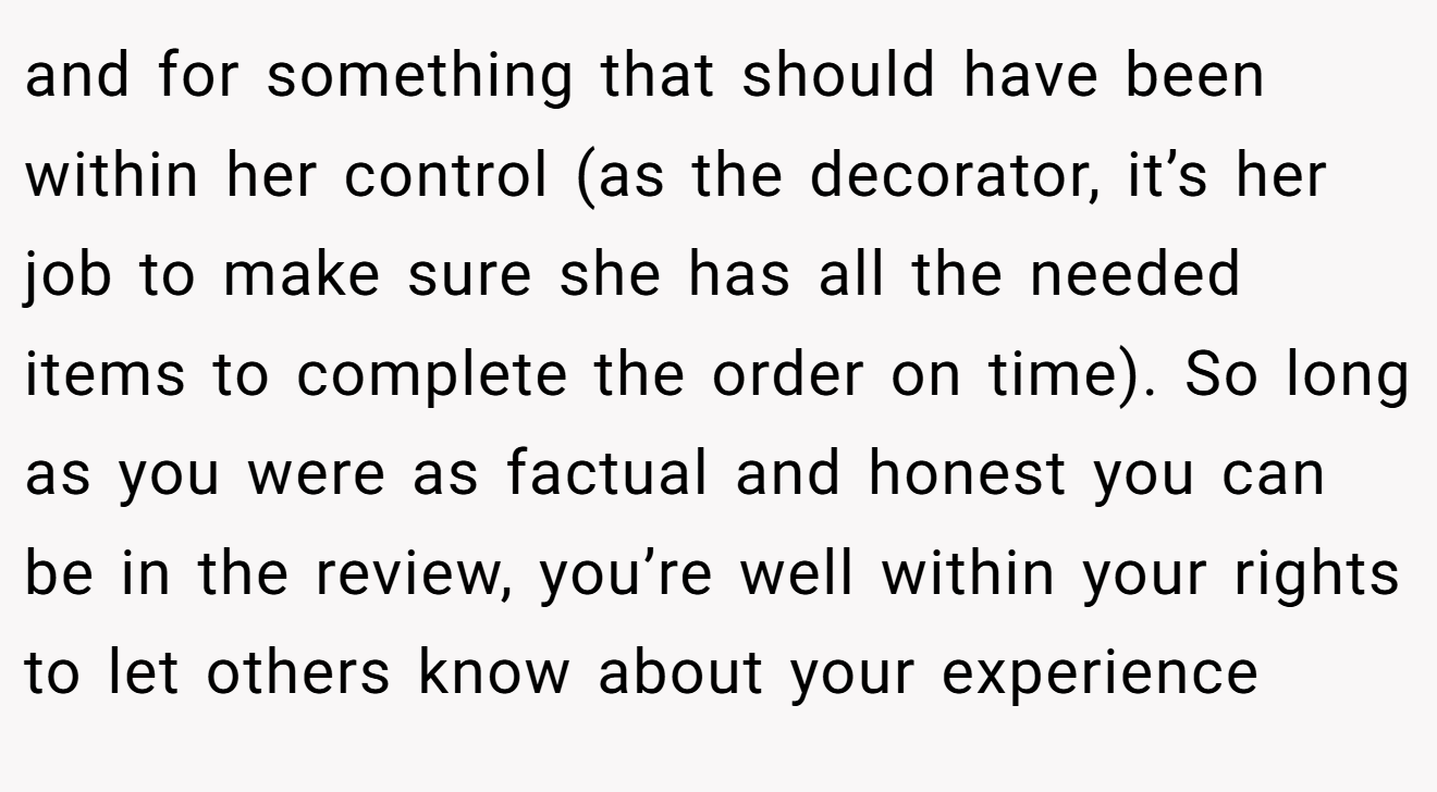 and for something that should have been within her control (as the decorator, it’s her job to make sure she has all the needed items to complete the order on time). So long as you were as factual and honest you can be in the review, you’re well within your rights to let others know about your experience