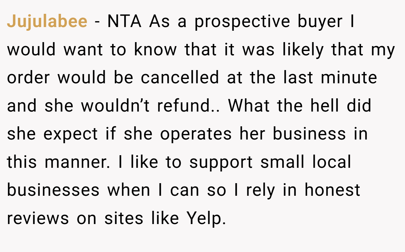 Jujulabee - NTA As a prospective buyer I would want to know that it was likely that my order would be cancelled at the last minute and she wouldn’t refund.. What the hell did she expect if she operates her business in this manner. I like to support small local businesses when I can so I rely in honest reviews on sites like Yelp.