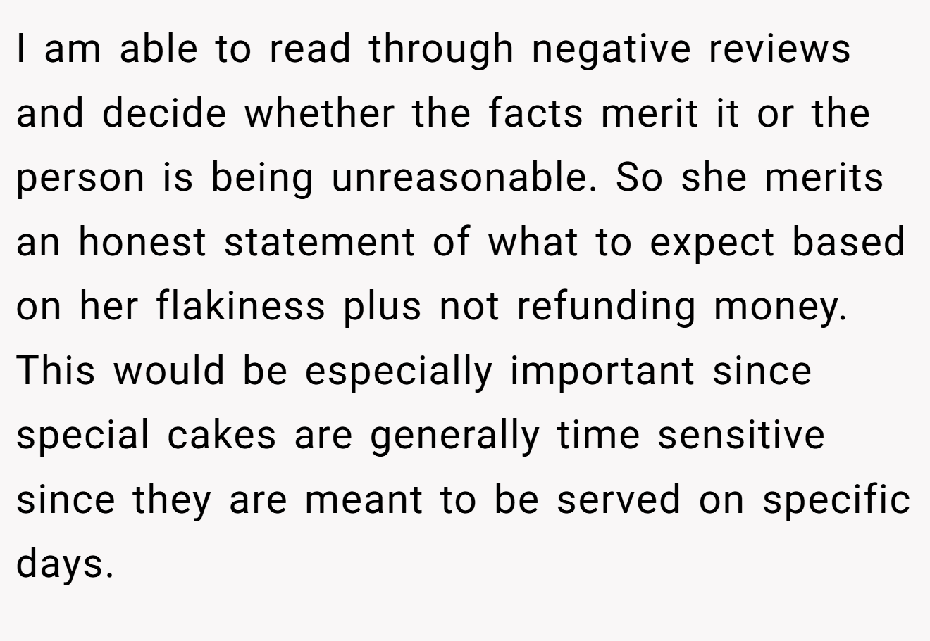 I am able to read through negative reviews and decide whether the facts merit it or the person is being unreasonable. So she merits an honest statement of what to expect based on her flakiness plus not refunding money. This would be especially important since special cakes are generally time sensitive since they are meant to be served on specific days.