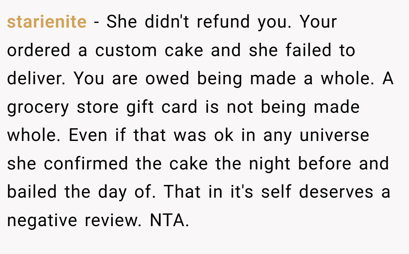 starienite - She didn't refund you. Your ordered a custom cake and she failed to deliver. You are owed being made a whole. A grocery store gift card is not being made whole. Even if that was ok in any universe she confirmed the cake the night before and bailed the day of. That in it's self deserves a negative review. NTA.