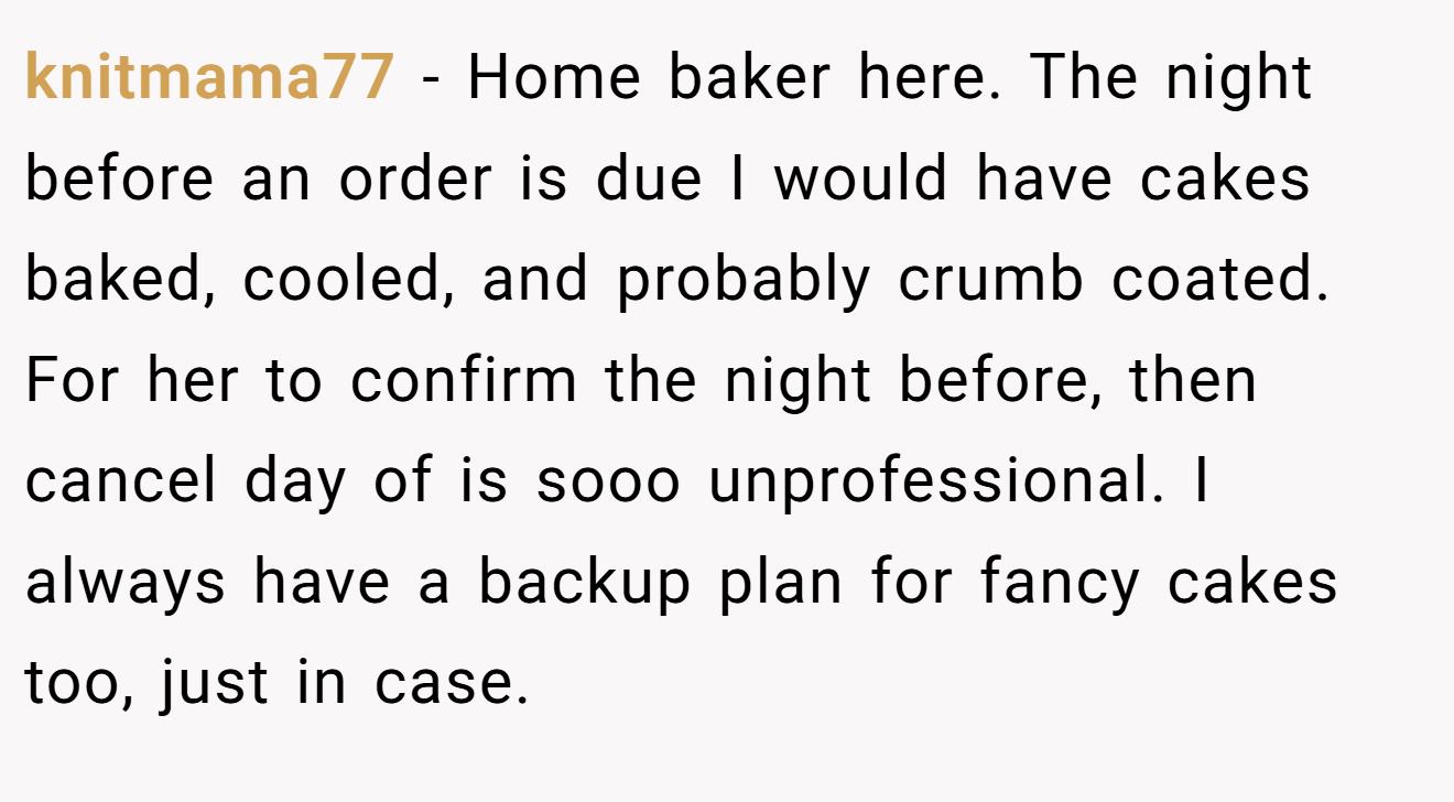 knitmama77 - Home baker here. The night before an order is due I would have cakes baked, cooled, and probably crumb coated. For her to confirm the night before, then cancel day of is sooo unprofessional. I always have a backup plan for fancy cakes too, just in case.