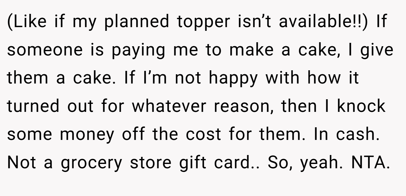 (Like if my planned topper isn’t available!!) If someone is paying me to make a cake, I give them a cake. If I’m not happy with how it turned out for whatever reason, then I knock some money off the cost for them. In cash. Not a grocery store gift card.. So, yeah. NTA.