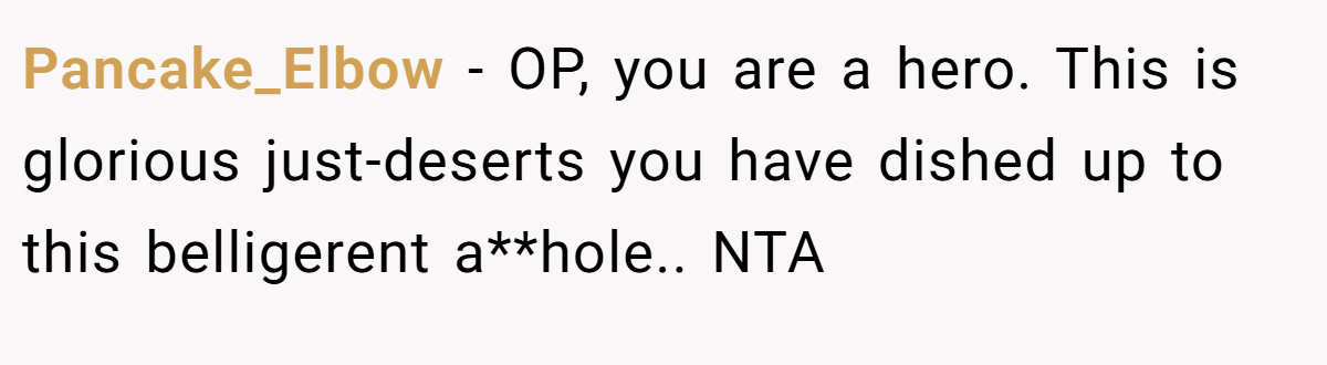 Pancake_Elbow − OP, you are a hero. This is glorious just-deserts you have dished up to this belligerent a**hole.. NTA