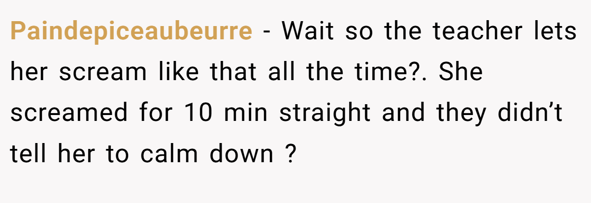 Paindepiceaubeurre − Wait so the teacher lets her scream like that all the time?. She screamed for 10 min straight and they didn’t tell her to calm down ?