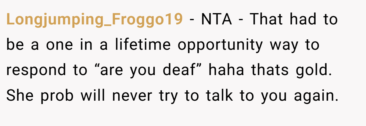 Longjumping_Froggo19 − NTA - That had to be a one in a lifetime opportunity way to respond to “are you deaf” haha thats gold. She prob will never try to talk to you again.