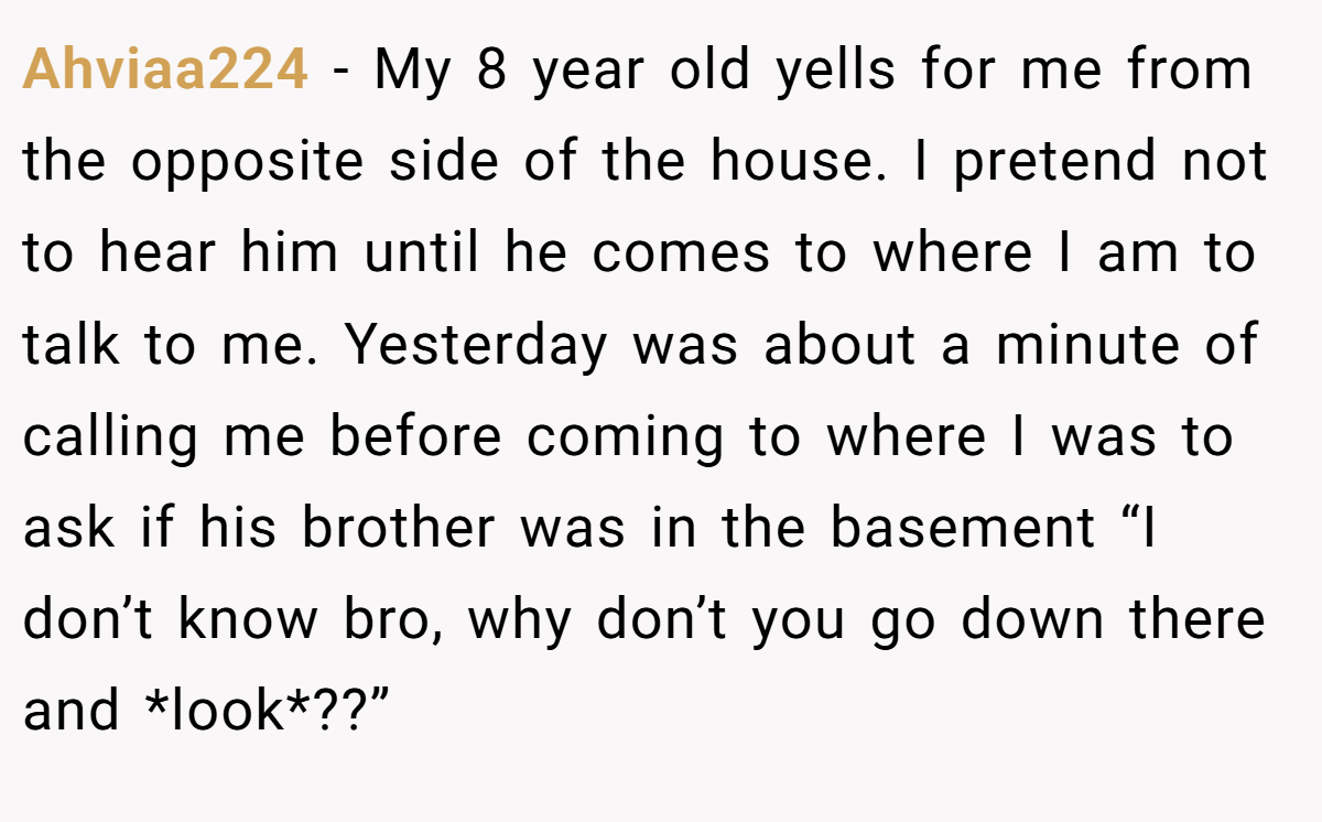 Ahviaa224 − My 8 year old yells for me from the opposite side of the house. I pretend not to hear him until he comes to where I am to talk to me. Yesterday was about a minute of calling me before coming to where I was to ask if his brother was in the basement “I don’t know bro, why don’t you go down there and *look*??”