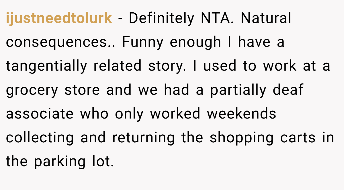 ijustneedtolurk − Definitely NTA. Natural consequences.. Funny enough I have a tangentially related story. I used to work at a grocery store and we had a partially deaf associate who only worked weekends collecting and returning the shopping carts in the parking lot.