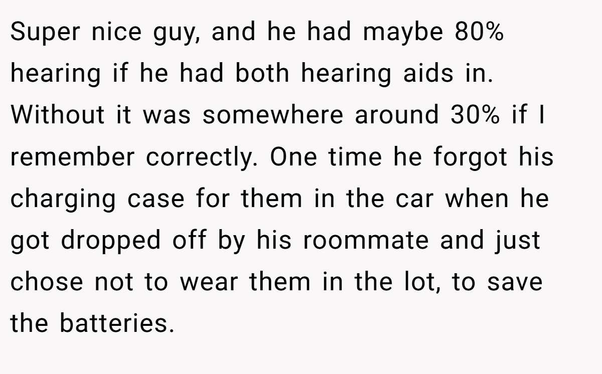 Super nice guy, and he had maybe 80% hearing if he had both hearing aids in. Without it was somewhere around 30% if I remember correctly. One time he forgot his charging case for them in the car when he got dropped off by his roommate and just chose not to wear them in the lot, to save the batteries.