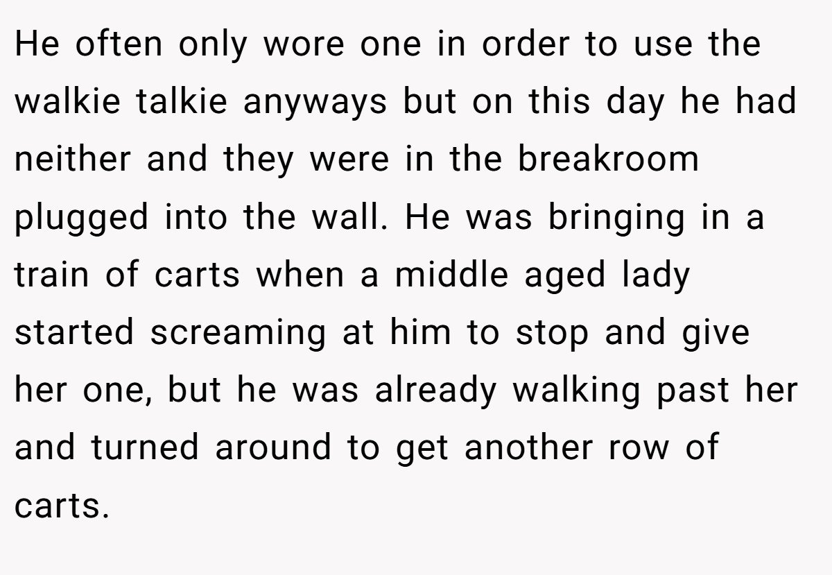 He often only wore one in order to use the walkie talkie anyways but on this day he had neither and they were in the breakroom plugged into the wall. He was bringing in a train of carts when a middle aged lady started screaming at him to stop and give her one, but he was already walking past her and turned around to get another row of carts.