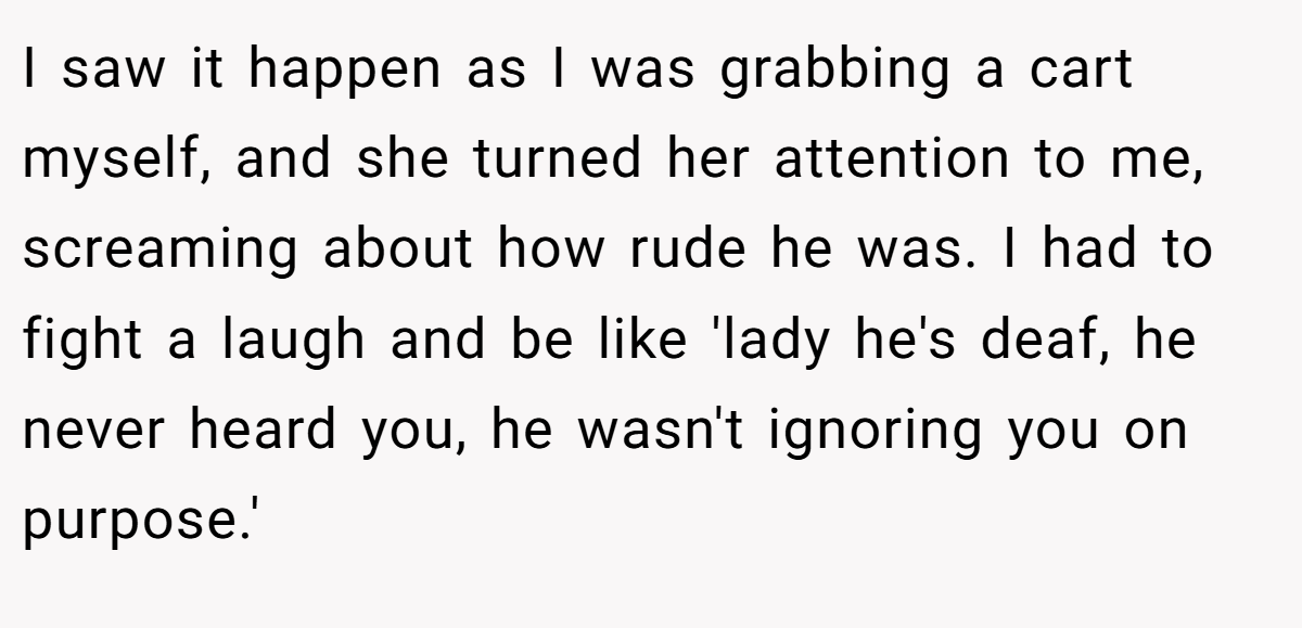 I saw it happen as I was grabbing a cart myself, and she turned her attention to me, screaming about how rude he was. I had to fight a laugh and be like 'lady he's deaf, he never heard you, he wasn't ignoring you on purpose.'