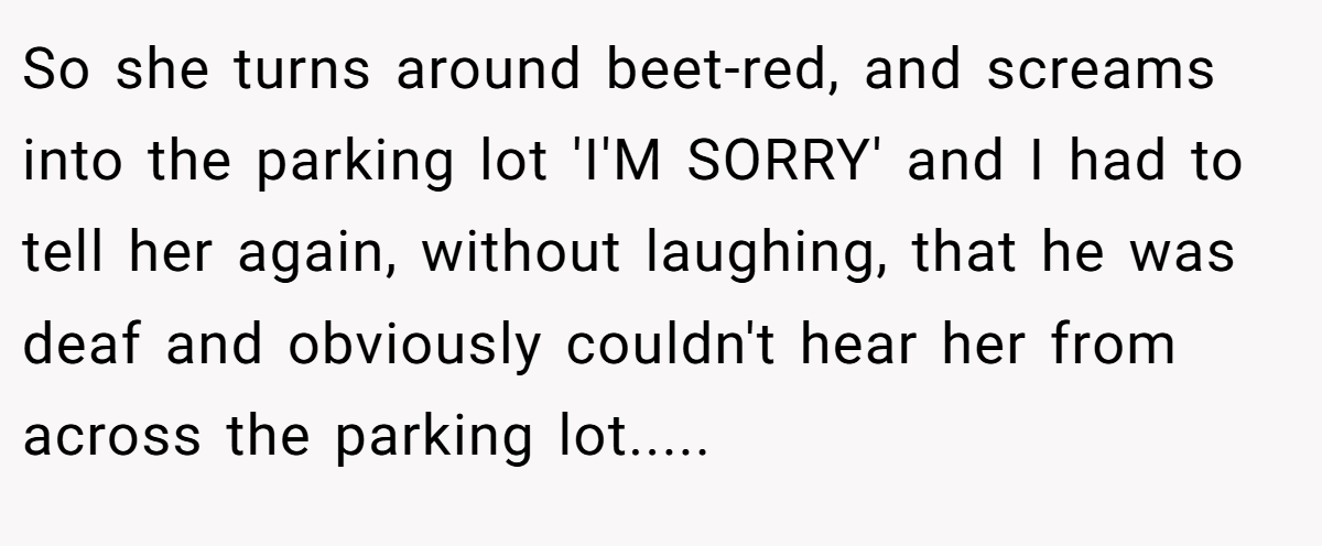 So she turns around beet-red, and screams into the parking lot 'I'M SORRY' and I had to tell her again, without laughing, that he was deaf and obviously couldn't hear her from across the parking lot.....