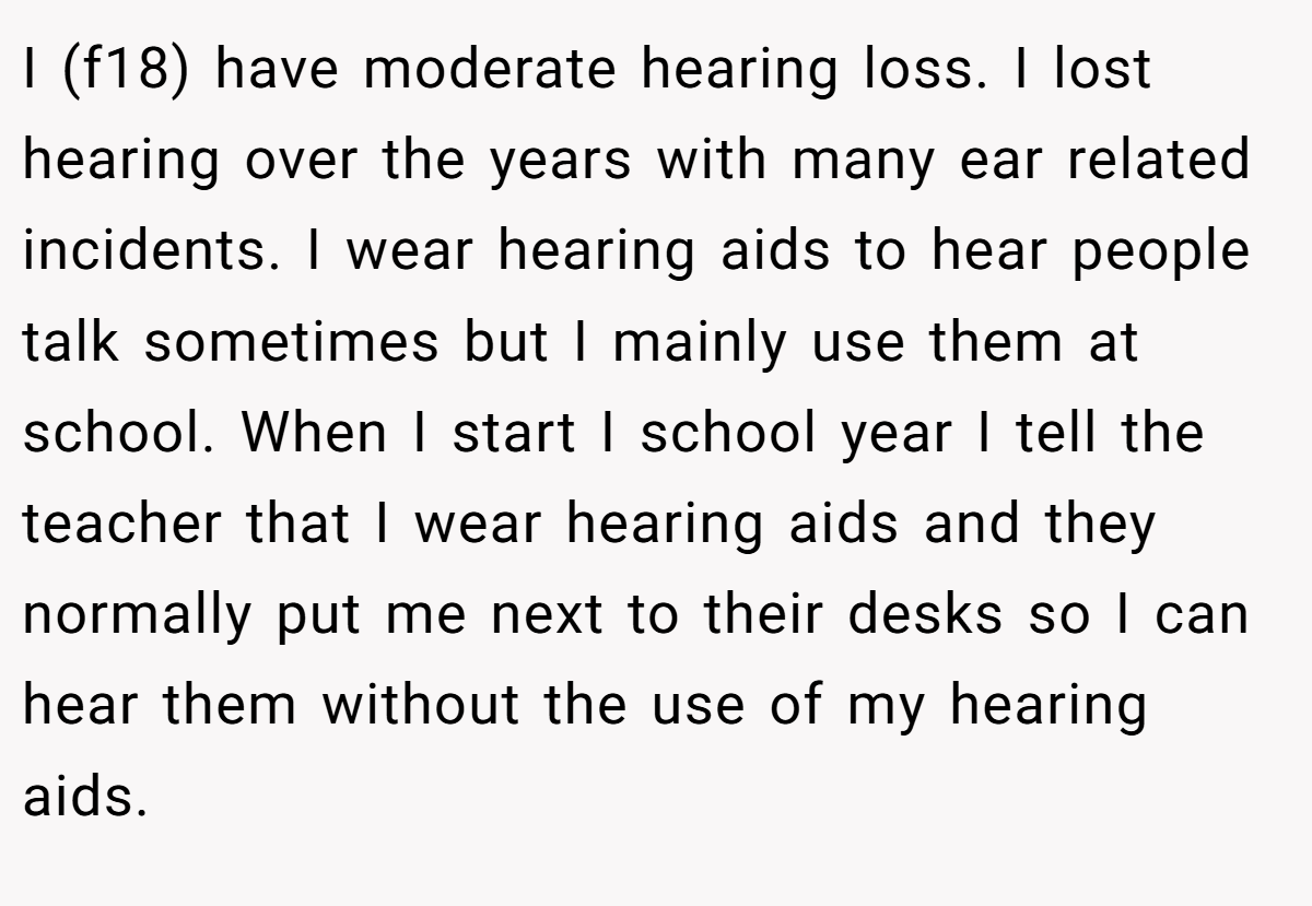 I (f18) have moderate hearing loss. I lost hearing over the years with many ear related incidents. I wear hearing aids to hear people talk sometimes but I mainly use them at school. When I start I school year I tell the teacher that I wear hearing aids and they normally put me next to their desks so I can hear them without the use of my hearing aids.