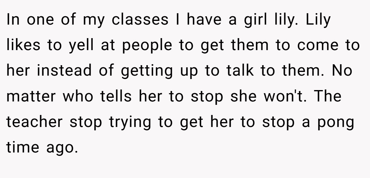In one of my classes I have a girl lily. Lily likes to yell at people to get them to come to her instead of getting up to talk to them. No matter who tells her to stop she won't. The teacher stop trying to get her to stop a pong time ago.