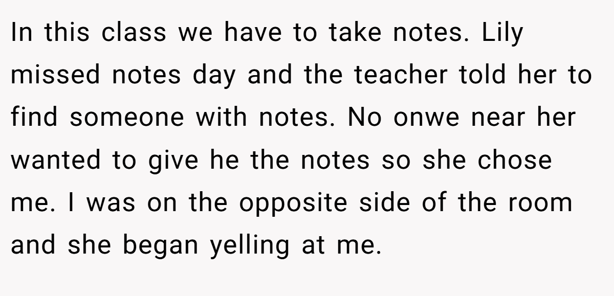 In this class we have to take notes. Lily missed notes day and the teacher told her to find someone with notes. No onwe near her wanted to give he the notes so she chose me. I was on the opposite side of the room and she began yelling at me.
