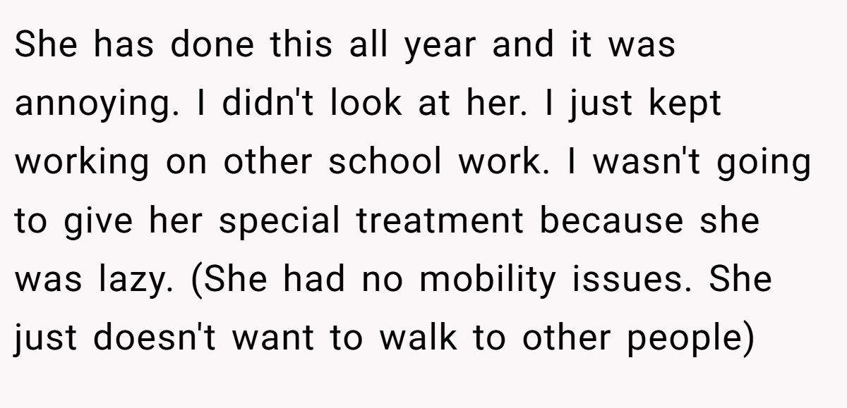 She has done this all year and it was annoying. I didn't look at her. I just kept working on other school work. I wasn't going to give her special treatment because she was lazy. (She had no mobility issues. She just doesn't want to walk to other people)