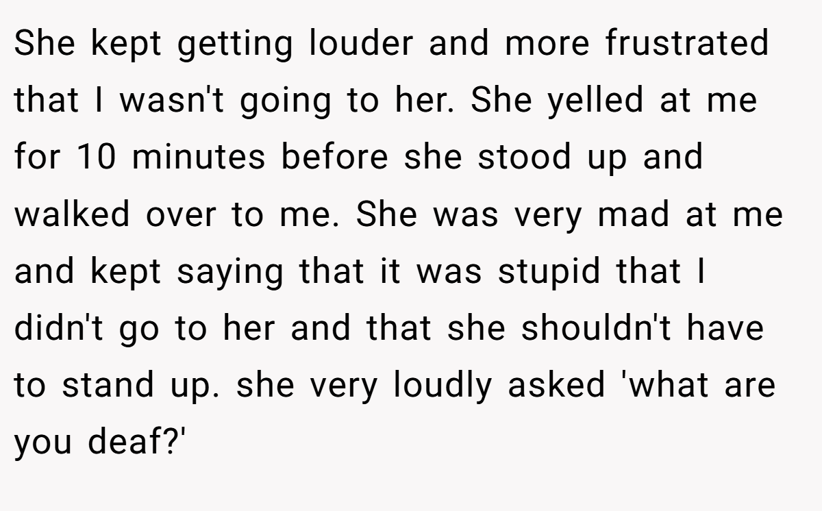 She kept getting louder and more frustrated that I wasn't going to her. She yelled at me for 10 minutes before she stood up and walked over to me. She was very mad at me and kept saying that it was stupid that I didn't go to her and that she shouldn't have to stand up. she very loudly asked 'what are you deaf?'
