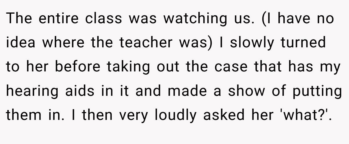 The entire class was watching us. (I have no idea where the teacher was) I slowly turned to her before taking out the case that has my hearing aids in it and made a show of putting them in. I then very loudly asked her 'what?'.