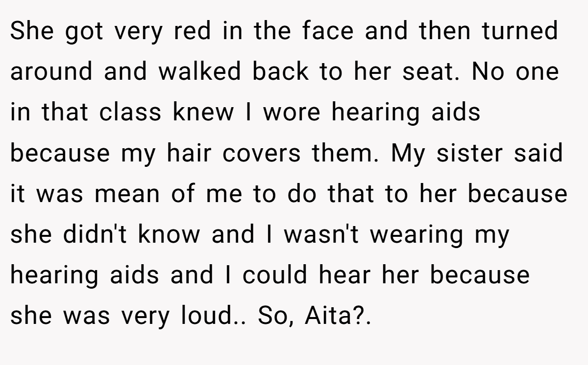 She got very red in the face and then turned around and walked back to her seat. No one in that class knew I wore hearing aids because my hair covers them. My sister said it was mean of me to do that to her because she didn't know and I wasn't wearing my hearing aids and I could hear her because she was very loud.. So, Aita?.
