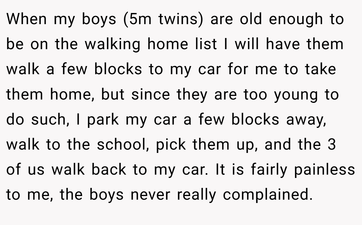 When my boys (5m twins) are old enough to be on the walking home list I will have them walk a few blocks to my car for me to take them home, but since they are too young to do such, I park my car a few blocks away, walk to the school, pick them up, and the 3 of us walk back to my car. It is fairly painless to me, the boys never really complained.