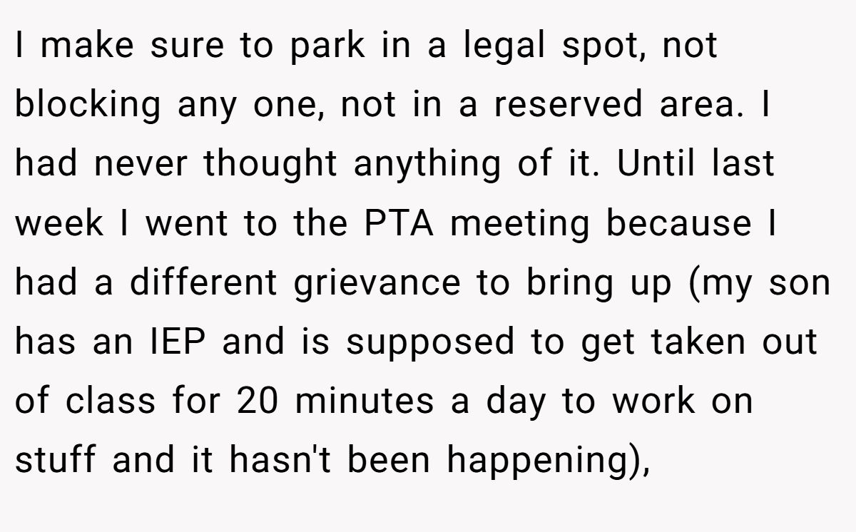 I make sure to park in a legal spot, not blocking any one, not in a reserved area. I had never thought anything of it. Until last week I went to the PTA meeting because I had a different grievance to bring up (my son has an IEP and is supposed to get taken out of class for 20 minutes a day to work on stuff and it hasn't been happening),