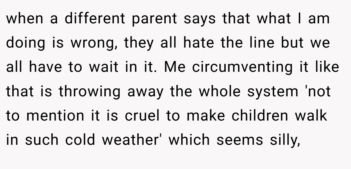 when a different parent says that what I am doing is wrong, they all hate the line but we all have to wait in it. Me circumventing it like that is throwing away the whole system 'not to mention it is cruel to make children walk in such cold weather' which seems silly,