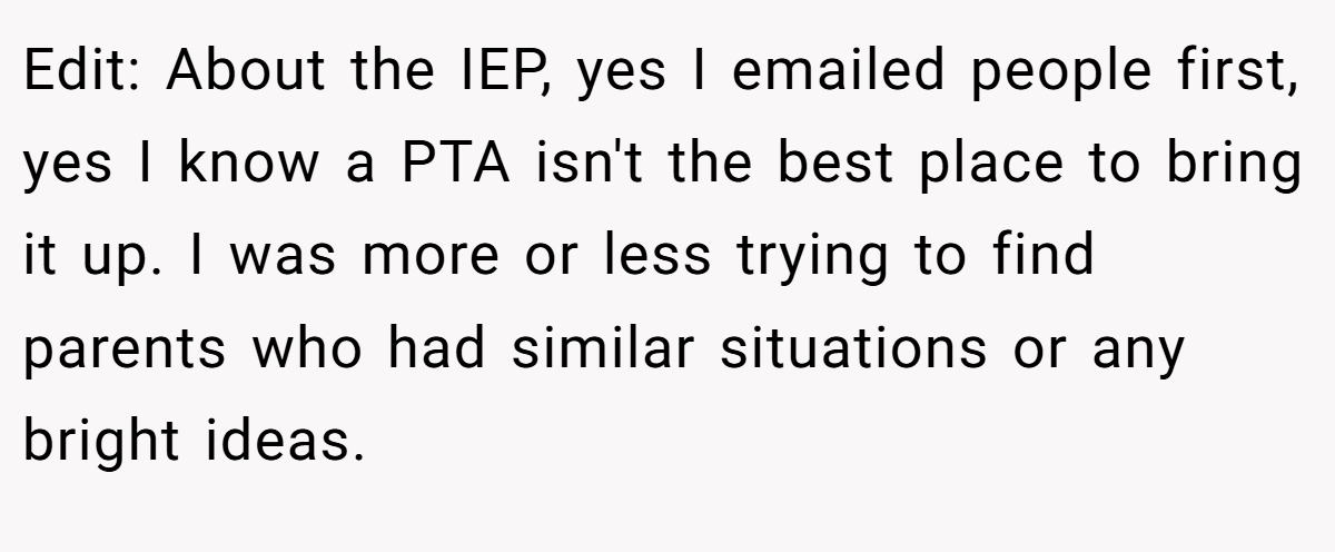 Edit: About the IEP, yes I emailed people first, yes I know a PTA isn't the best place to bring it up. I was more or less trying to find parents who had similar situations or any bright ideas.