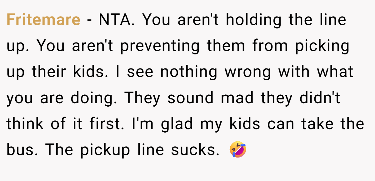 Fritemare − NTA. You aren't holding the line up. You aren't preventing them from picking up their kids. I see nothing wrong with what you are doing. They sound mad they didn't think of it first. I'm glad my kids can take the bus. The pickup line sucks. 🤣