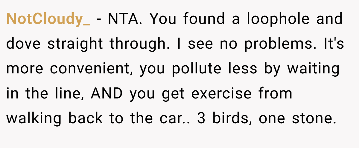 NotCloudy_ − NTA. You found a loophole and dove straight through. I see no problems. It's more convenient, you pollute less by waiting in the line, AND you get exercise from walking back to the car.. 3 birds, one stone.