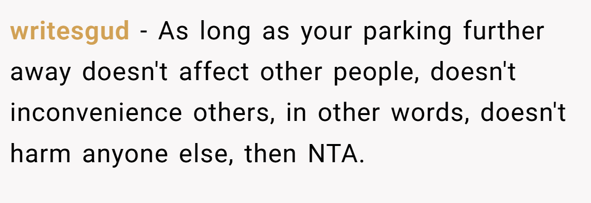 writesgud − As long as your parking further away doesn't affect other people, doesn't inconvenience others, in other words, doesn't harm anyone else, then NTA.
