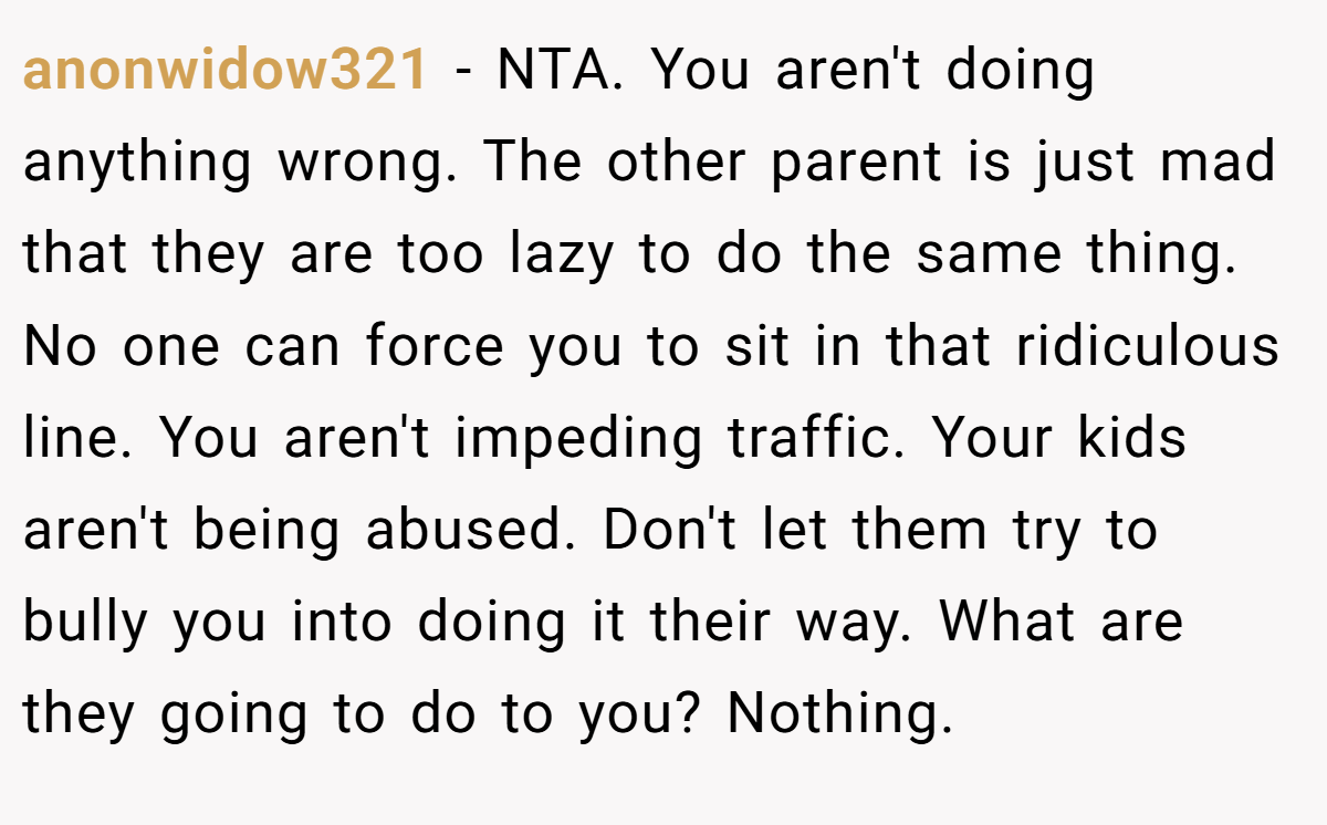anonwidow321 − NTA. You aren't doing anything wrong. The other parent is just mad that they are too lazy to do the same thing. No one can force you to sit in that ridiculous line. You aren't impeding traffic. Your kids aren't being abused. Don't let them try to bully you into doing it their way. What are they going to do to you? Nothing.