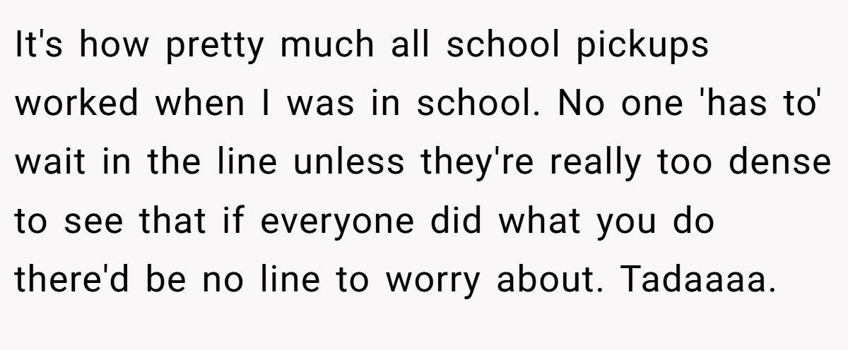 It's how pretty much all school pickups worked when I was in school. No one 'has to' wait in the line unless they're really too dense to see that if everyone did what you do there'd be no line to worry about. Tadaaaa.