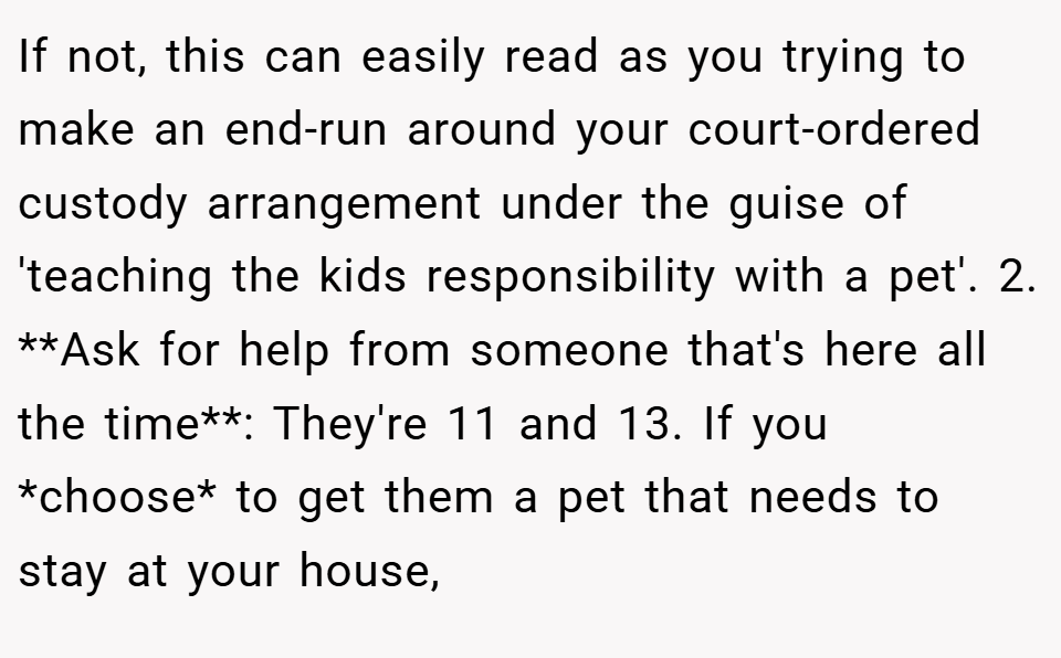 If not, this can easily read as you trying to make an end-run around your court-ordered custody arrangement under the guise of 'teaching the kids responsibility with a pet'. 2. **Ask for help from someone that's here all the time**: They're 11 and 13. If you *choose* to get them a pet that needs to stay at your house,