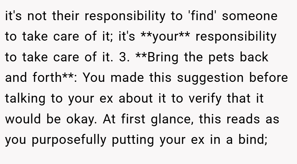 it's not their responsibility to 'find' someone to take care of it; it's **your** responsibility to take care of it. 3. **Bring the pets back and forth**: You made this suggestion before talking to your ex about it to verify that it would be okay. At first glance, this reads as you purposefully putting your ex in a bind;