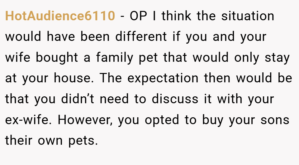 HotAudience6110 − OP I think the situation would have been different if you and your wife bought a family pet that would only stay at your house. The expectation then would be that you didn’t need to discuss it with your ex-wife. However, you opted to buy your sons their own pets.