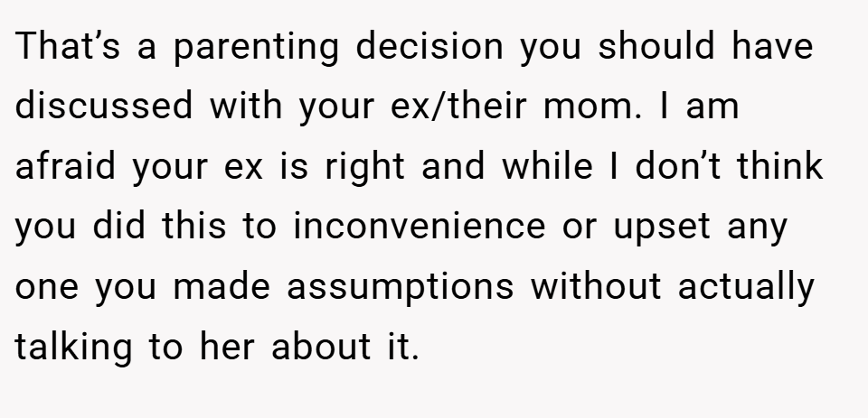 That’s a parenting decision you should have discussed with your ex/their mom. I am afraid your ex is right and while I don’t think you did this to inconvenience or upset any one you made assumptions without actually talking to her about it.