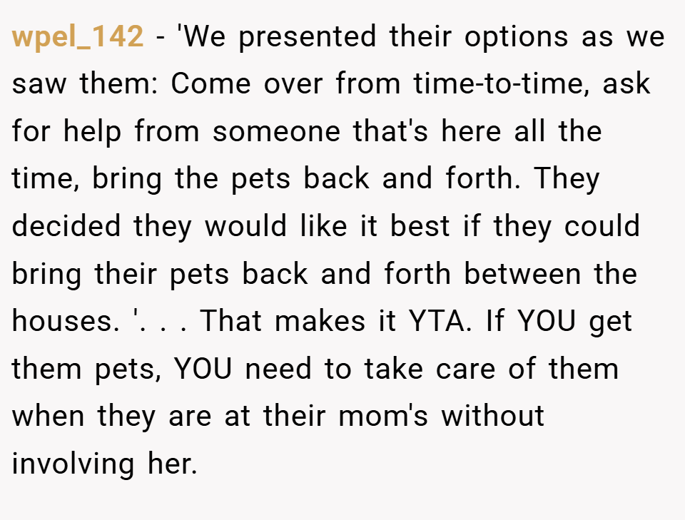 wpel_142 − 'We presented their options as we saw them: Come over from time-to-time, ask for help from someone that's here all the time, bring the pets back and forth. They decided they would like it best if they could bring their pets back and forth between the houses. '. ​. ​. That makes it YTA. ​If YOU get them pets, YOU need to take care of them when they are at their mom's without involving her.