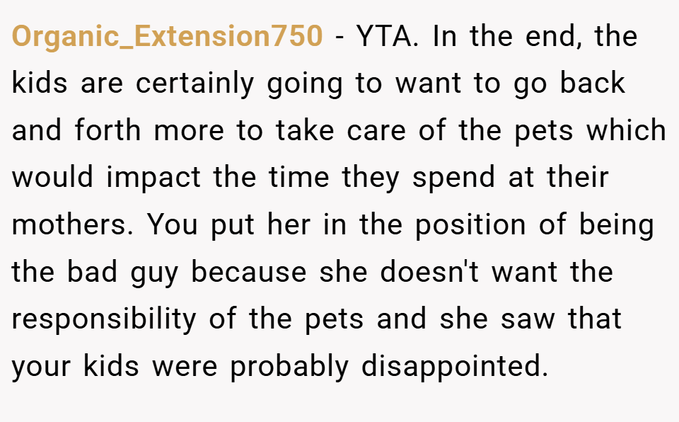 Organic_Extension750 − YTA. In the end, the kids are certainly going to want to go back and forth more to take care of the pets which would impact the time they spend at their mothers. You put her in the position of being the bad guy because she doesn't want the responsibility of the pets and she saw that your kids were probably disappointed.
