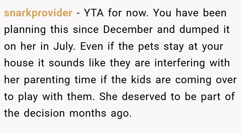 snarkprovider − YTA for now. You have been planning this since December and dumped it on her in July. Even if the pets stay at your house it sounds like they are interfering with her parenting time if the kids are coming over to play with them. She deserved to be part of the decision months ago.